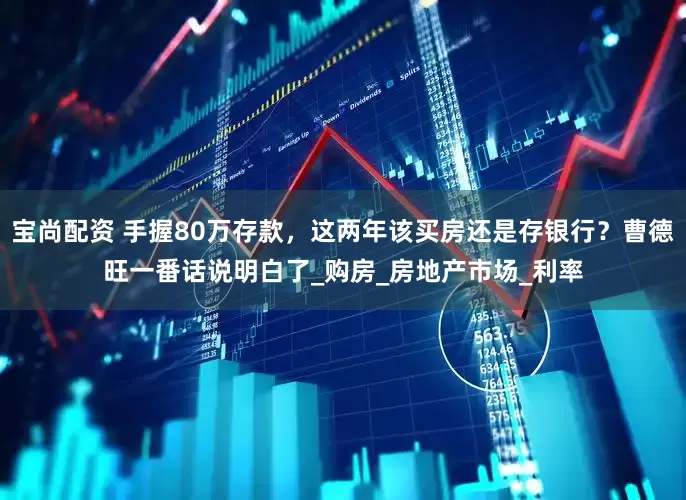 宝尚配资 手握80万存款，这两年该买房还是存银行？曹德旺一番话说明白了_购房_房地产市场_利率