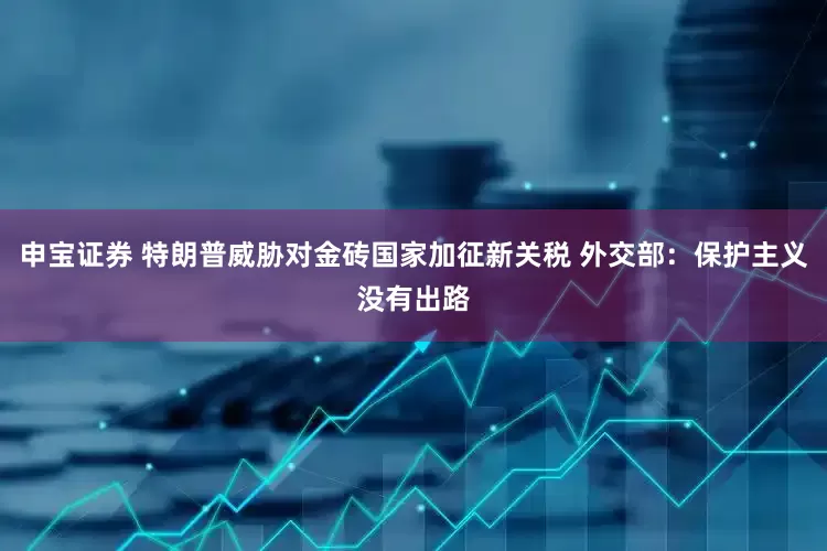 申宝证券 特朗普威胁对金砖国家加征新关税 外交部：保护主义没有出路