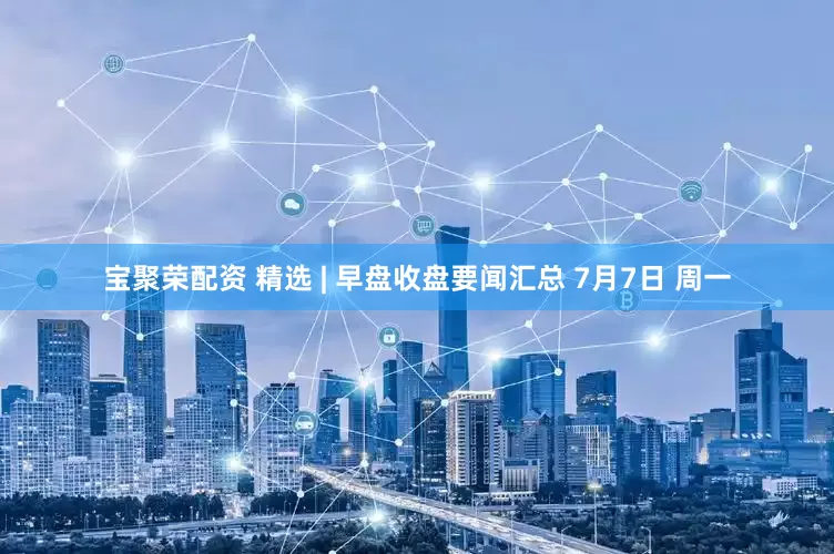 宝聚荣配资 精选 | 早盘收盘要闻汇总 7月7日 周一