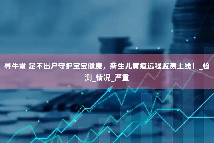 寻牛堂 足不出户守护宝宝健康，新生儿黄疸远程监测上线！_检测_情况_严重