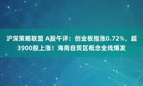 沪深策略联盟 A股午评：创业板指涨0.72%，超3900股上涨！海南自贸区概念全线爆发