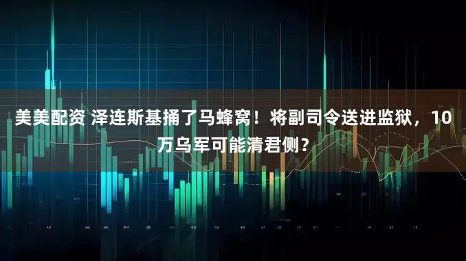 美美配资 泽连斯基捅了马蜂窝！将副司令送进监狱，10万乌军可能清君侧？