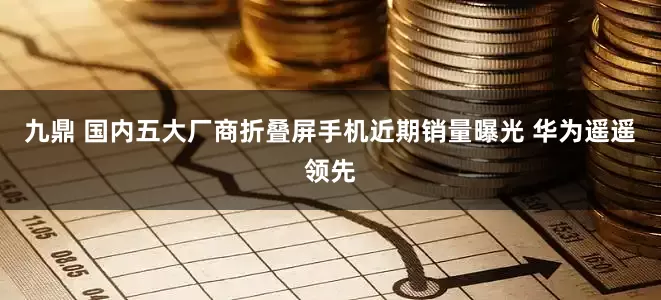九鼎 国内五大厂商折叠屏手机近期销量曝光 华为遥遥领先