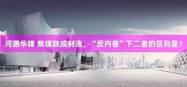 河源华锋 焦煤跌成材涨，“反内卷”下二者的区别是？