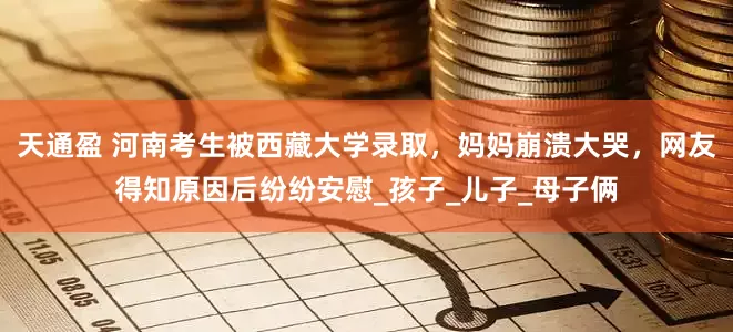 天通盈 河南考生被西藏大学录取，妈妈崩溃大哭，网友得知原因后纷纷安慰_孩子_儿子_母子俩