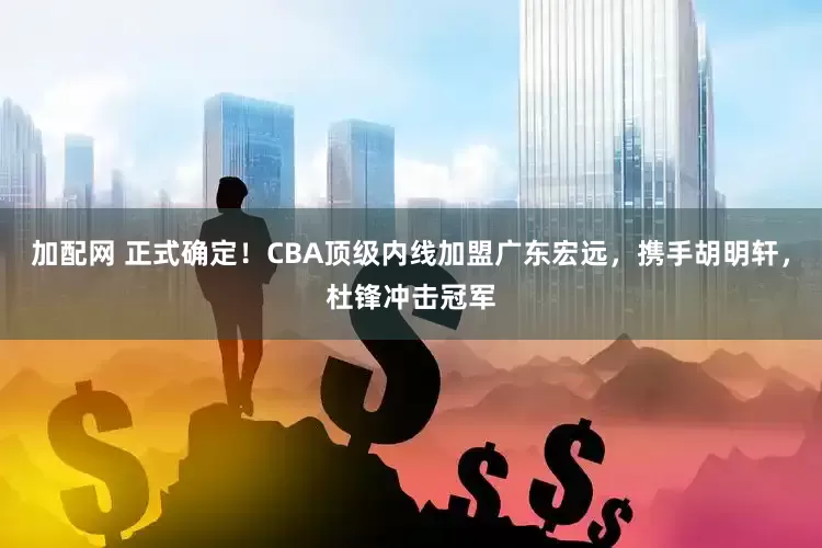 加配网 正式确定！CBA顶级内线加盟广东宏远，携手胡明轩，杜锋冲击冠军
