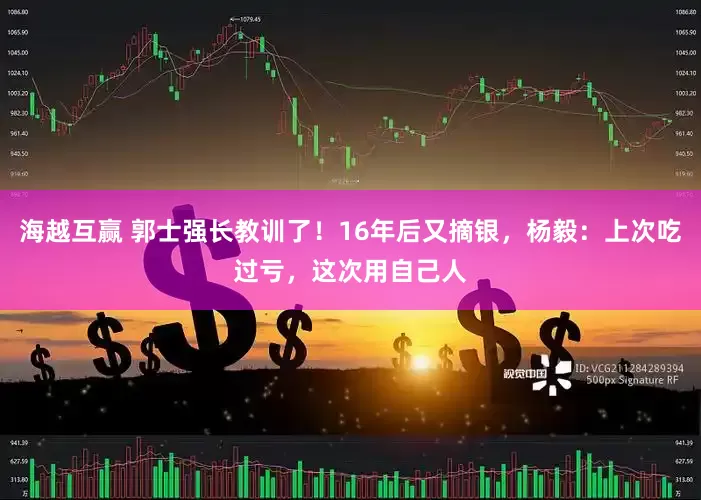 海越互赢 郭士强长教训了！16年后又摘银，杨毅：上次吃过亏，这次用自己人