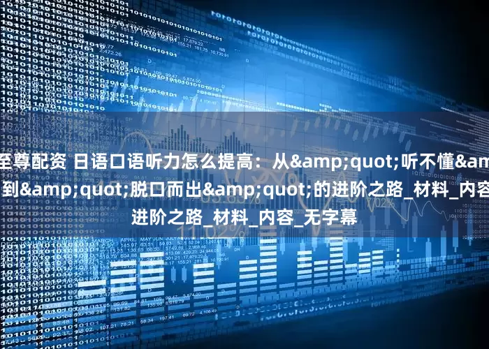 至尊配资 日语口语听力怎么提高：从"听不懂"到"脱口而出"的进阶之路_材料_内容_无字幕