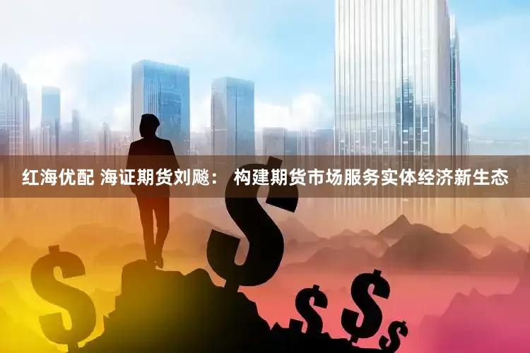 红海优配 海证期货刘飚： 构建期货市场服务实体经济新生态