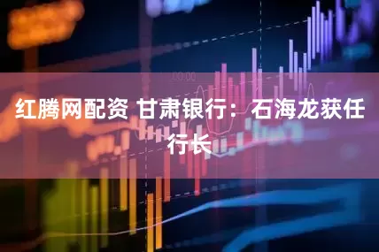 红腾网配资 甘肃银行：石海龙获任行长