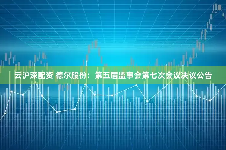 云沪深配资 德尔股份：第五届监事会第七次会议决议公告