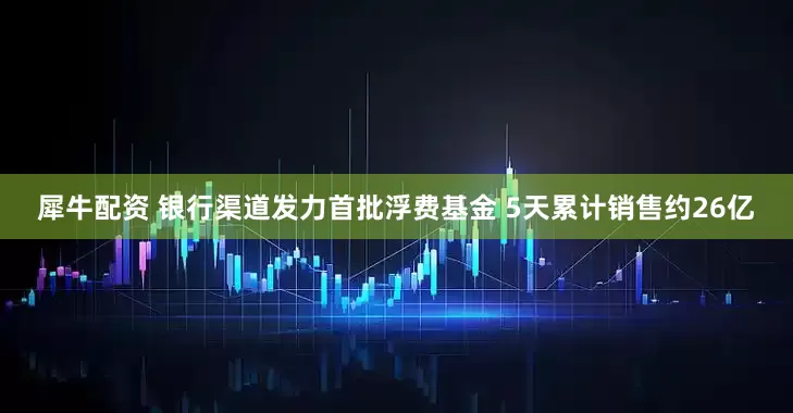 犀牛配资 银行渠道发力首批浮费基金 5天累计销售约26亿