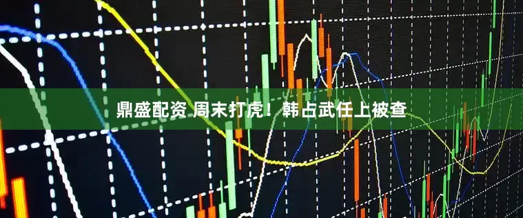 鼎盛配资 周末打虎！韩占武任上被查