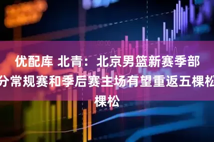 优配库 北青：北京男篮新赛季部分常规赛和季后赛主场有望重返五棵松