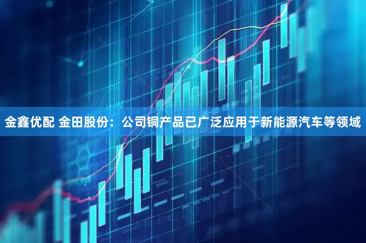 金鑫优配 金田股份：公司铜产品已广泛应用于新能源汽车等领域