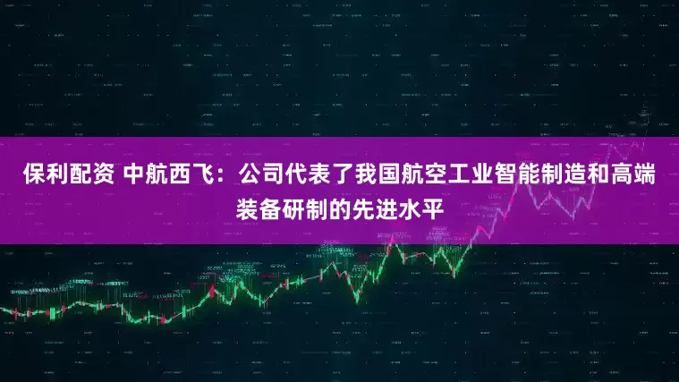 保利配资 中航西飞：公司代表了我国航空工业智能制造和高端装备研制的先进水平