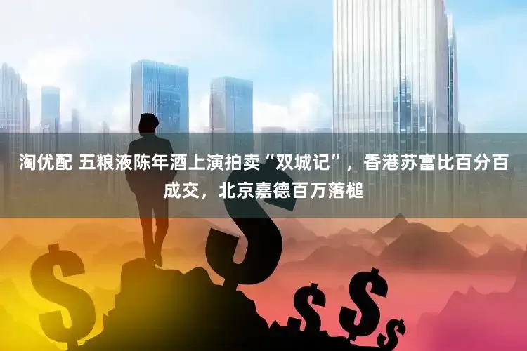 淘优配 五粮液陈年酒上演拍卖“双城记”，香港苏富比百分百成交，北京嘉德百万落槌
