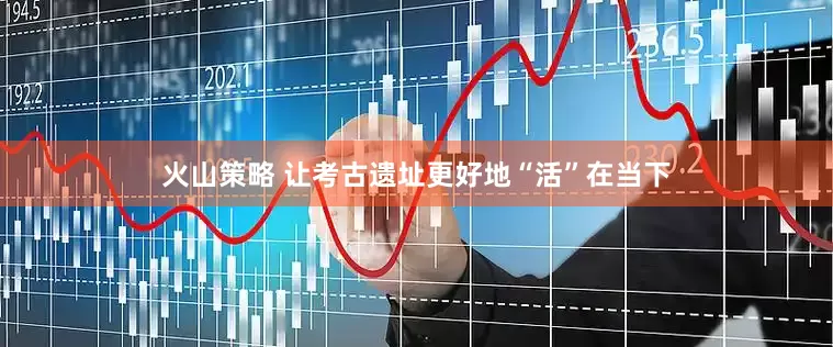 火山策略 让考古遗址更好地“活”在当下