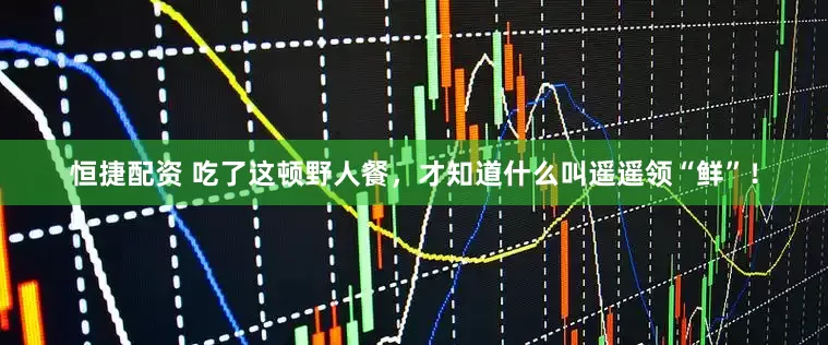 恒捷配资 吃了这顿野人餐，才知道什么叫遥遥领“鲜”！